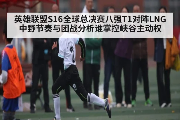 英雄联盟S16全球总决赛八强T1对阵LNG中野节奏与团战分析谁掌控峡谷主动权