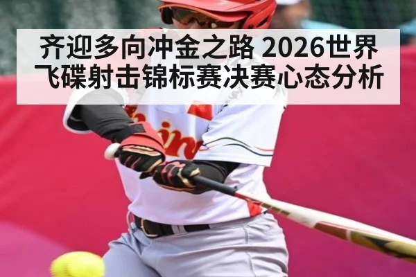 齐迎多向冲金之路 2026世界飞碟射击锦标赛决赛心态分析 | u8.com