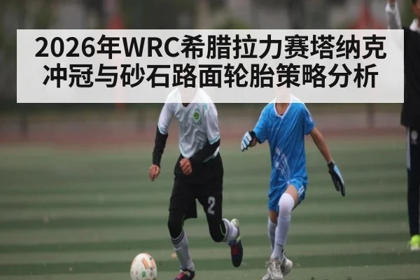 2026年WRC希腊拉力赛塔纳克冲冠与砂石路面轮胎策略分析 | u8.com