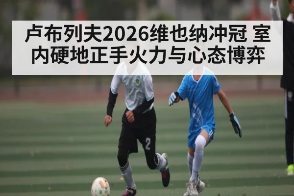 卢布列夫2026维也纳冲冠 室内硬地正手火力与心态博弈 | u8.com